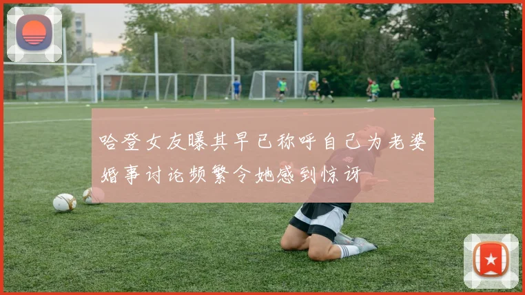 哈登女友曝其早已称呼自己为老婆婚事讨论频繁令她感到惊讶
