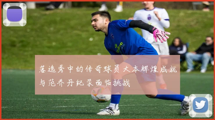 落选秀中的传奇球员大本辉煌成就与范乔丹纪录面临挑战