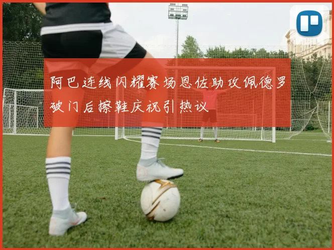 阿巴连线闪耀赛场恩佐助攻佩德罗破门后擦鞋庆祝引热议