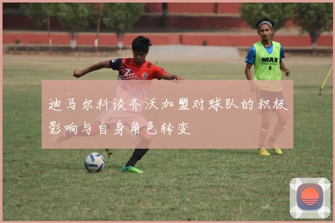迪马尔科谈齐沃加盟对球队的积极影响与自身角色转变