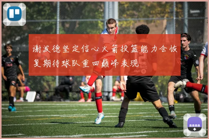 谢泼德坚定信心火箭投篮能力会恢复期待球队重回巅峰表现