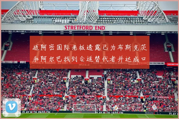 迈阿密国际老板透露已为布斯克茨和阿尔巴找到合适替代者并达成口头协议