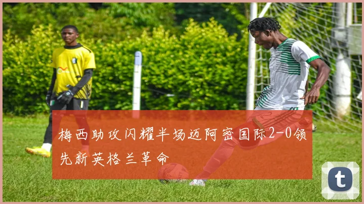 梅西助攻闪耀半场迈阿密国际2-0领先新英格兰革命
