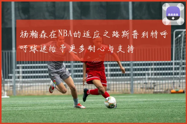 杨瀚森在NBA的适应之路斯普利特呼吁球迷给予更多耐心与支持