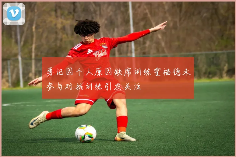 勇记因个人原因缺席训练霍福德未参与对抗训练引发关注