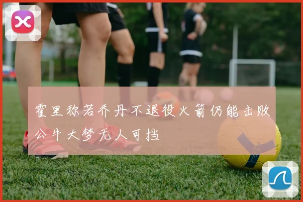 霍里称若乔丹不退役火箭仍能击败公牛大梦无人可挡