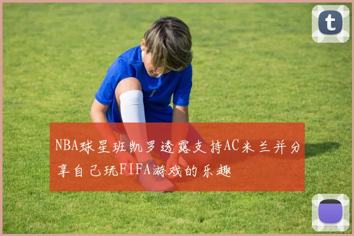 NBA球星班凯罗透露支持AC米兰并分享自己玩FIFA游戏的乐趣