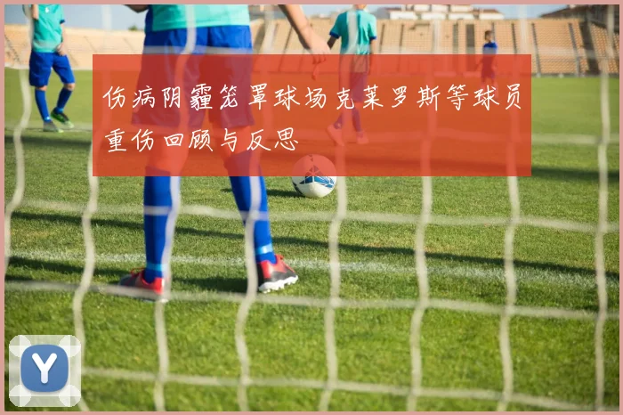 伤病阴霾笼罩球场克莱罗斯等球员重伤回顾与反思