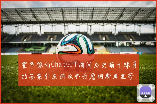 霍华德向ChatGPT询问历史前十球员的答案引发热议乔丹詹姆斯库里等传奇球星榜单揭秘