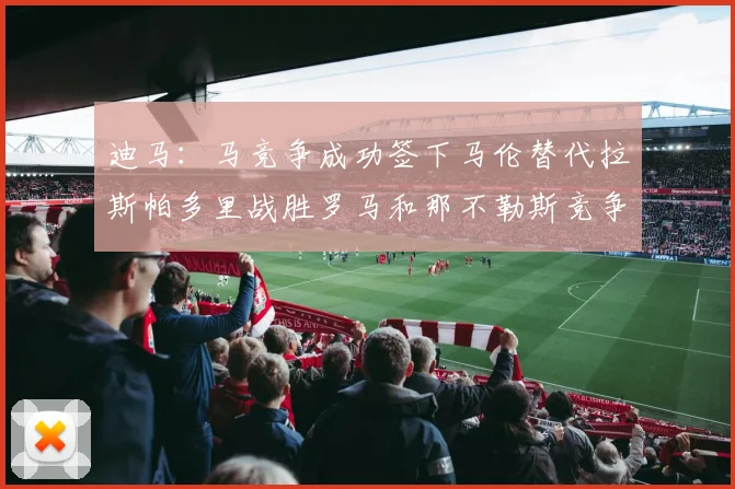 迪马：马竞争成功签下马伦替代拉斯帕多里战胜罗马和那不勒斯竞争