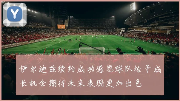 伊尔迪兹续约成功感恩球队给予成长机会期待未来表现更加出色