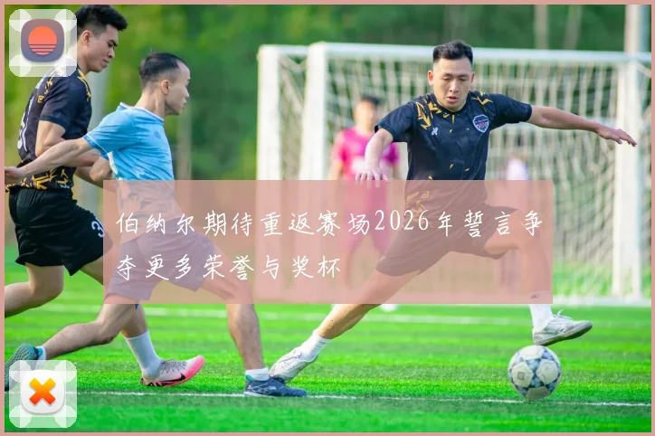伯纳尔期待重返赛场2026年誓言争夺更多荣誉与奖杯