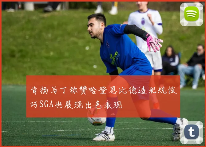 肯扬马丁称赞哈登恩比德造犯规技巧SGA也展现出色表现