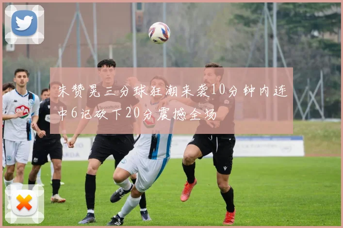 朱赞晃三分球狂潮来袭10分钟内连中6记砍下20分震撼全场