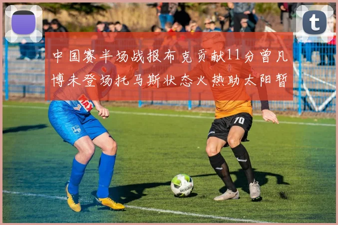 中国赛半场战报布克贡献11分曾凡博未登场托马斯状态火热助太阳暂时领先篮网