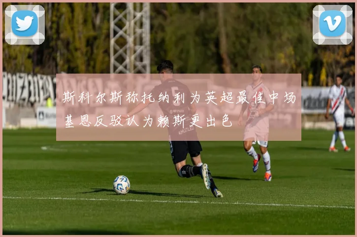 斯科尔斯称托纳利为英超最佳中场基恩反驳认为赖斯更出色