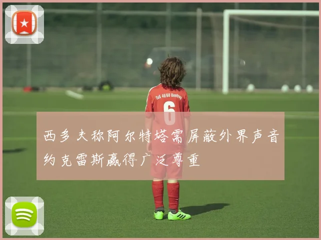 西多夫称阿尔特塔需屏蔽外界声音约克雷斯赢得广泛尊重