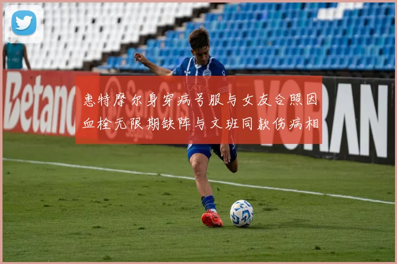 惠特摩尔身穿病号服与女友合照因血栓无限期缺阵与文班同款伤病相似