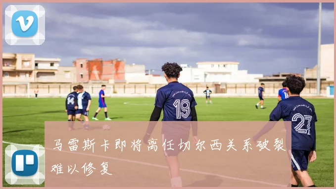 马雷斯卡即将离任切尔西关系破裂难以修复