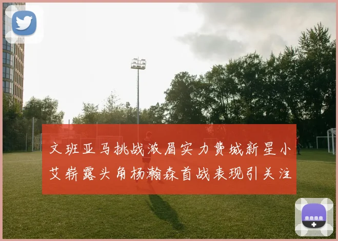 文班亚马挑战浓眉实力费城新星小艾崭露头角杨瀚森首战表现引关注