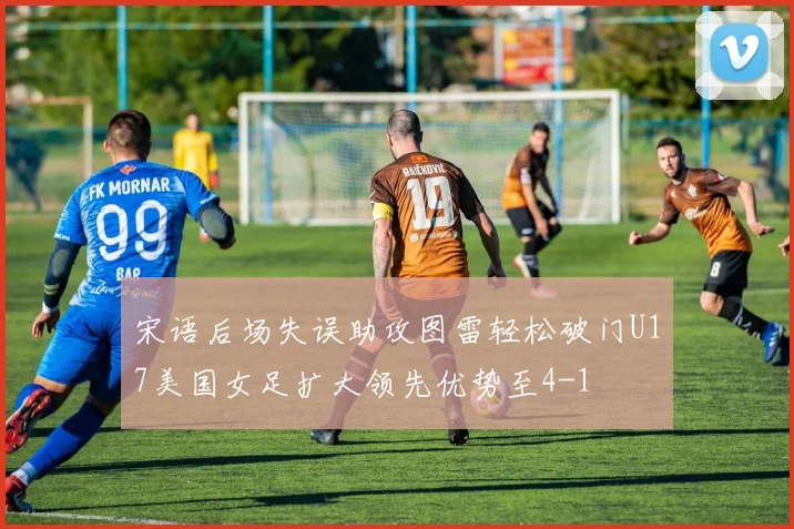 宋语后场失误助攻图雷轻松破门U17美国女足扩大领先优势至4-1