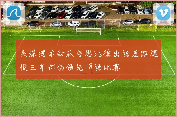 美媒揭示甜瓜与恩比德出场差距退役三年却仍领先18场比赛