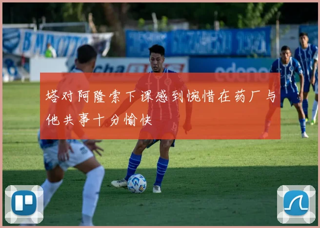 塔对阿隆索下课感到惋惜在药厂与他共事十分愉快