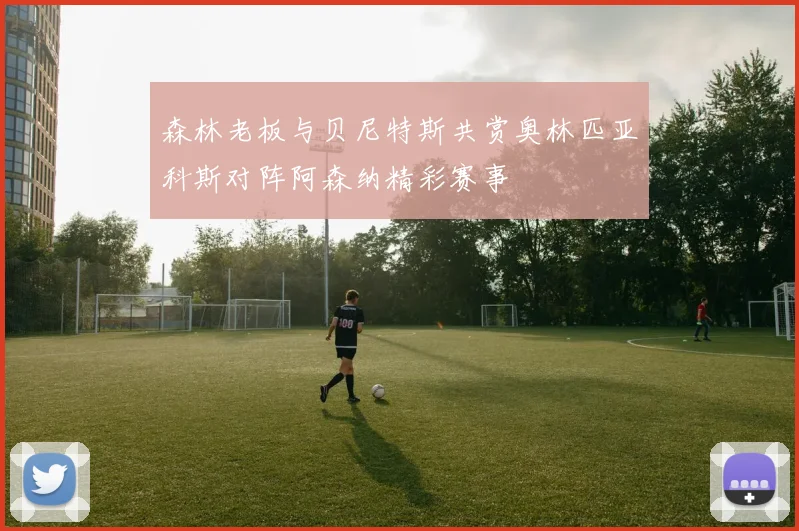 森林老板与贝尼特斯共赏奥林匹亚科斯对阵阿森纳精彩赛事