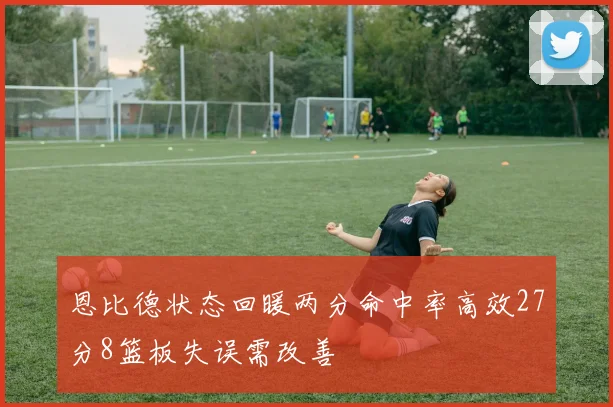 恩比德状态回暖两分命中率高效27分8篮板失误需改善