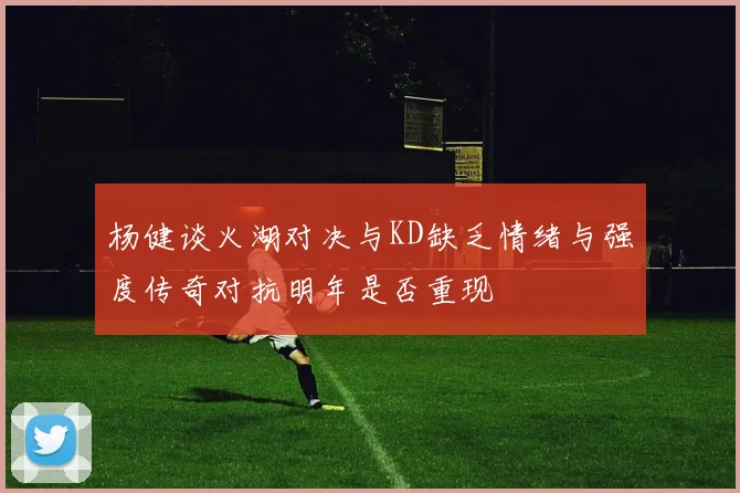 杨健谈火湖对决与KD缺乏情绪与强度传奇对抗明年是否重现