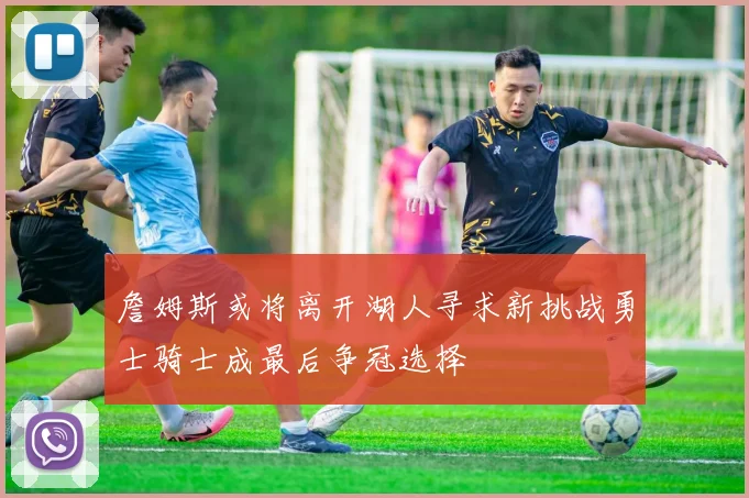 詹姆斯或将离开湖人寻求新挑战勇士骑士成最后争冠选择
