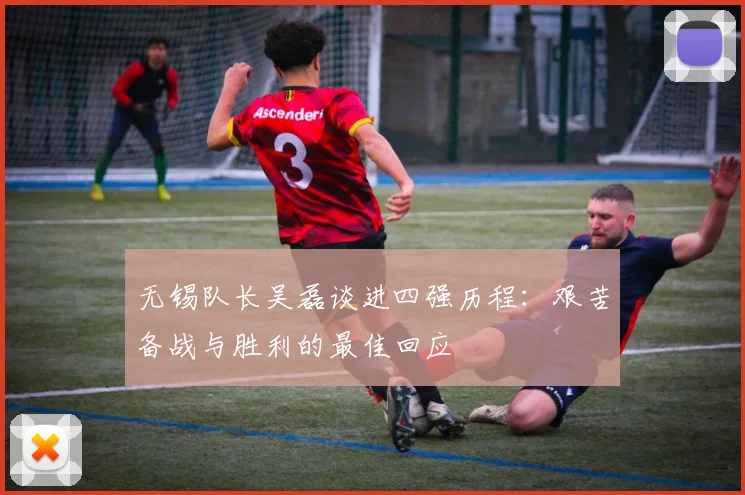 无锡队长吴磊谈进四强历程：艰苦备战与胜利的最佳回应