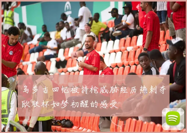 乌多吉回忆被持枪威胁经历热刺夺欧联杯如梦初醒的感受