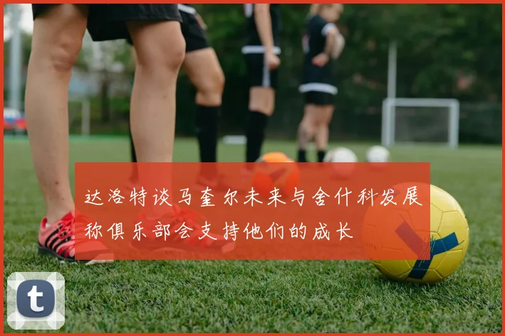 达洛特谈马奎尔未来与舍什科发展称俱乐部会支持他们的成长
