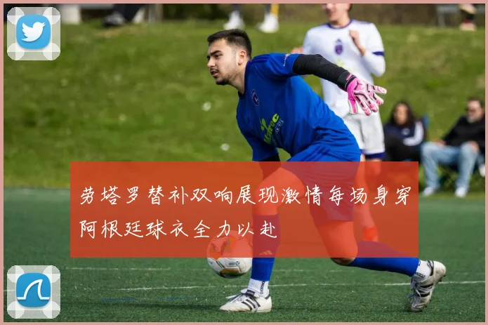 劳塔罗替补双响展现激情每场身穿阿根廷球衣全力以赴