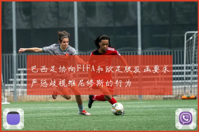 巴西足协向FIFA和欧足联发函要求严惩歧视维尼修斯的行为