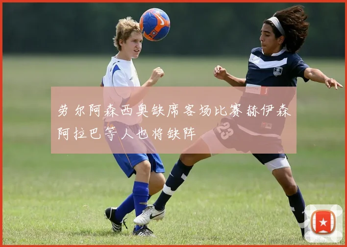 劳尔阿森西奥缺席客场比赛赫伊森阿拉巴等人也将缺阵