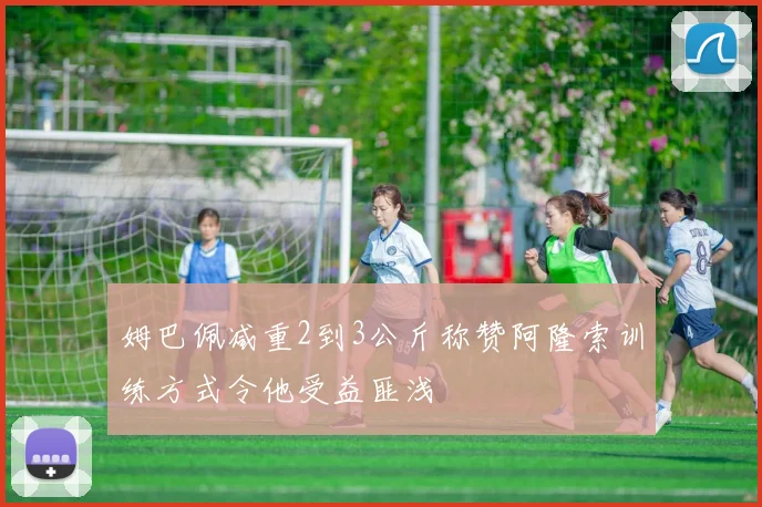 姆巴佩减重2到3公斤称赞阿隆索训练方式令他受益匪浅